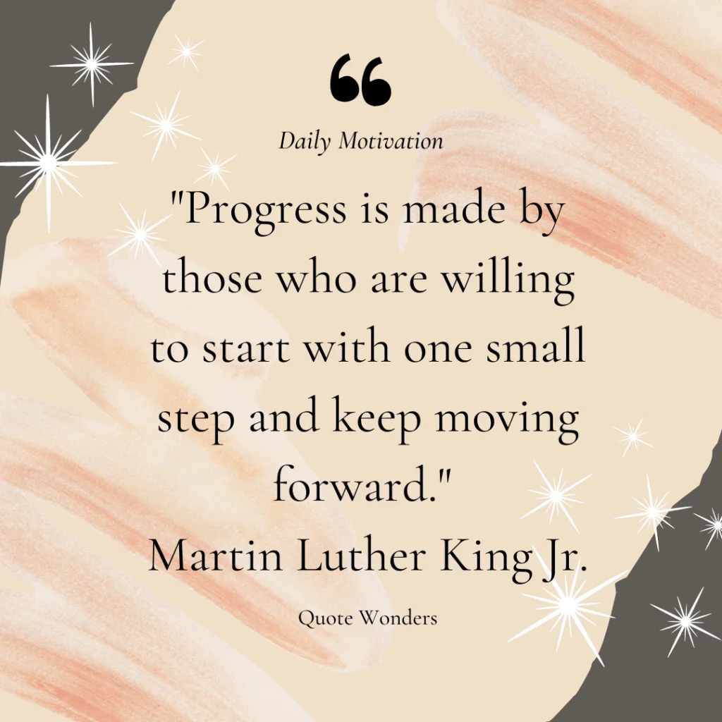 "Progress is made by those who are willing to start with one small step and keep moving forward."
Martin Luther King Jr.