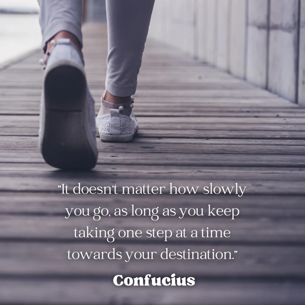 "It doesn't matter how slowly you go, as long as you keep taking one step at a time towards your destination."
Confucius